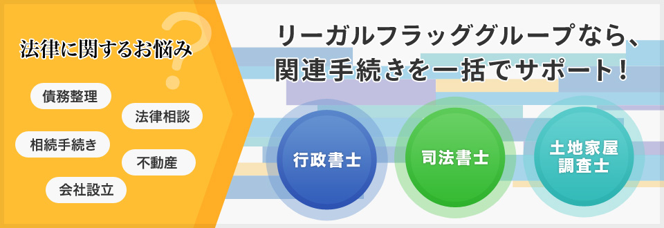 リーガルフラッググループなら、関連手続きを一括でサポート！法律に関するお悩み。債務整理、相続手続き、法律相談、不動産、会社設立など。行政書士、司法書士、土地家屋、調査士まで。